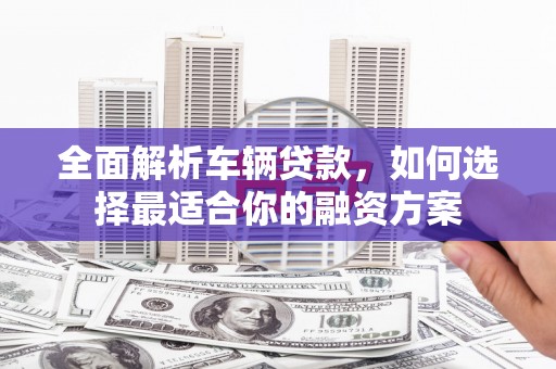 寻乌全面解析车辆贷款，如何选择最适合你的融资方案